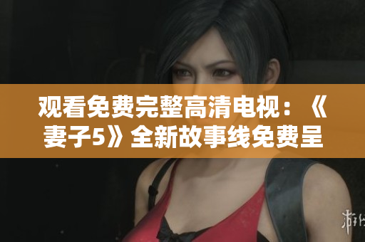 觀看免費(fèi)完整高清電視:《妻子5》全新故事線免費(fèi)呈現(xiàn) 觀看免費(fèi)完整高清電視:《妻子5》全新故事線免費(fèi)呈現(xiàn)
