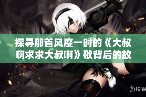探尋那首風靡一時的《大叔啊求求大叔啊》歌背后的故事