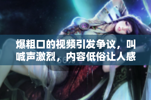 爆粗口的視頻引發(fā)爭議,叫喊聲激烈,內(nèi)容低俗讓人感到不適 爆粗口的視頻引發(fā)爭議,叫喊聲激烈,內(nèi)容低俗讓人感到不適