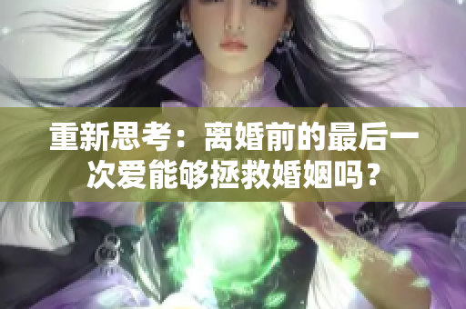 重新思考：離婚前的最后一次愛能夠拯救婚姻嗎？