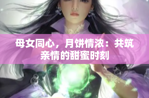 母女同心,月餅情濃:共筑親情的甜蜜時刻 母女同心,月餅情濃:共筑親情的甜蜜時刻