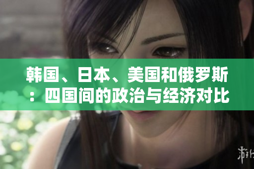 韓國、日本、美國和俄羅斯:四國間的政治與經(jīng)濟對比分析 韓國、日本、美國和俄羅斯:四國間的政治與經(jīng)濟對比分析