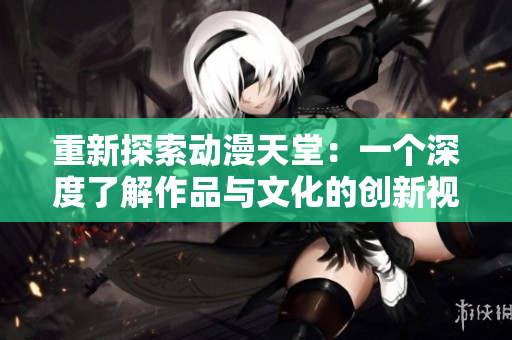重新探索動漫天堂：一個深度了解作品與文化的創(chuàng)新視角