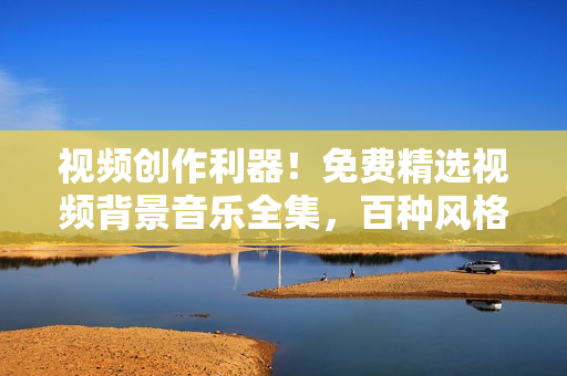 視頻創(chuàng)作利器!免費精選視頻背景音樂全集,百種風(fēng)格應(yīng)有盡有 視頻創(chuàng)作利器!免費精選視頻背景音樂全集,百種風(fēng)格應(yīng)有盡有