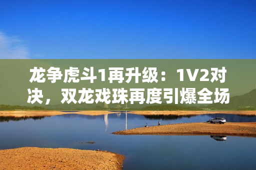 龍爭虎斗1再升級：1V2對決，雙龍戲珠再度引爆全場熱潮！