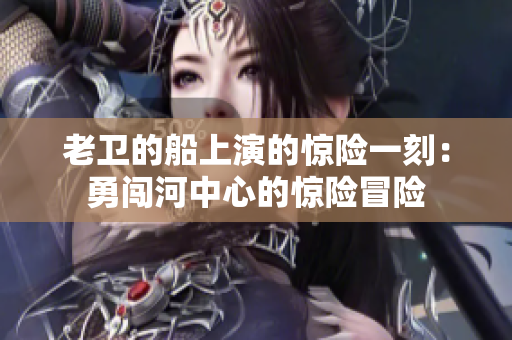 老衛(wèi)的船上演的驚險一刻：勇闖河中心的驚險冒險