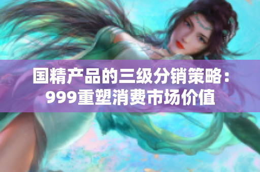 國精產(chǎn)品的三級分銷策略:999重塑消費(fèi)市場價值 國精產(chǎn)品的三級分銷策略:999重塑消費(fèi)市場價值
