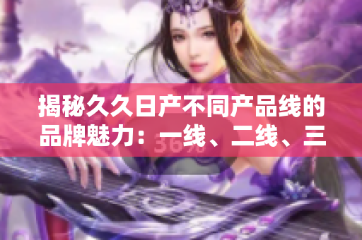 揭秘久久日產(chǎn)不同產(chǎn)品線的品牌魅力：一線、二線、三線有何不同？