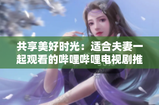 共享美好時光:適合夫妻一起觀看的嗶哩嗶哩電視劇推薦 共享美好時光:適合夫妻一起觀看的嗶哩嗶哩電視劇推薦