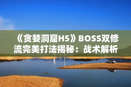 《貪婪洞窟H5》BOSS雙修流完美打法揭秘：戰(zhàn)術(shù)解析與團(tuán)隊(duì)配合策略