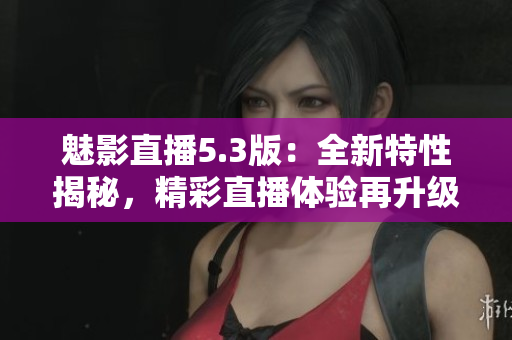 魅影直播5.3版：全新特性揭秘，精彩直播體驗再升級