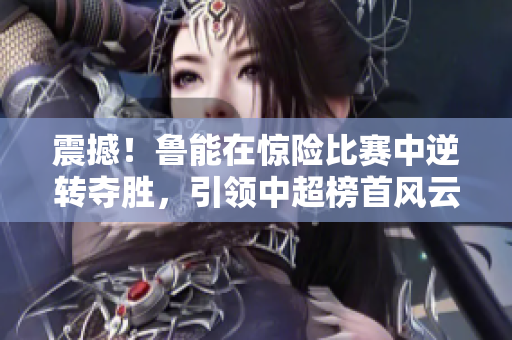 震撼！魯能在驚險比賽中逆轉(zhuǎn)奪勝，引領(lǐng)中超榜首風(fēng)云！