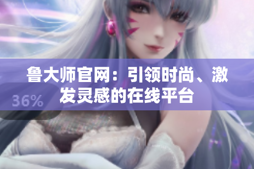 魯大師官網(wǎng)：引領(lǐng)時尚、激發(fā)靈感的在線平臺
