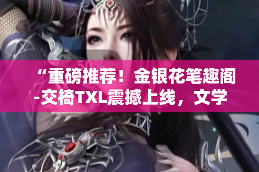 “重磅推薦！金銀花筆趣閣-交椅TXL震撼上線，文學(xué)世界的新寵！”