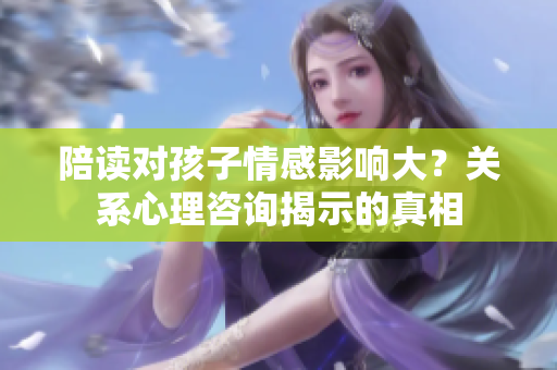 陪讀對孩子情感影響大？關系心理咨詢揭示的真相
