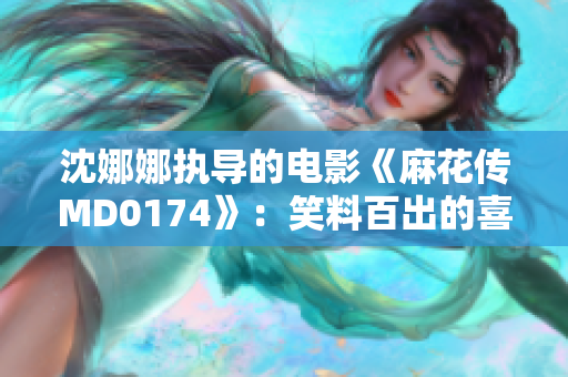 沈娜娜執(zhí)導的電影《麻花傳MD0174》：笑料百出的喜劇新篇章