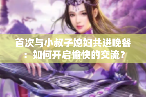首次與小叔子媳婦共進(jìn)晚餐：如何開啟愉快的交流？