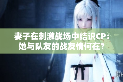 妻子在刺激戰(zhàn)場中結識CP:她與隊友的戰(zhàn)友情何在? 妻子在刺激戰(zhàn)場中結識CP:她與隊友的戰(zhàn)友情何在?