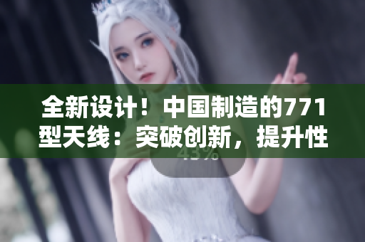 全新設計!中國制造的771型天線:突破創(chuàng)新,提升性能 全新設計!中國制造的771型天線:突破創(chuàng)新,提升性能