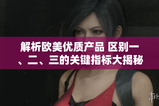 解析歐美優(yōu)質(zhì)產(chǎn)品 區(qū)別一、二、三的關(guān)鍵指標(biāo)大揭秘! 解析歐美優(yōu)質(zhì)產(chǎn)品 區(qū)別一、二、三的關(guān)鍵指標(biāo)大揭秘!