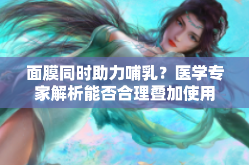 面膜同時(shí)助力哺乳？醫(yī)學(xué)專(zhuān)家解析能否合理疊加使用