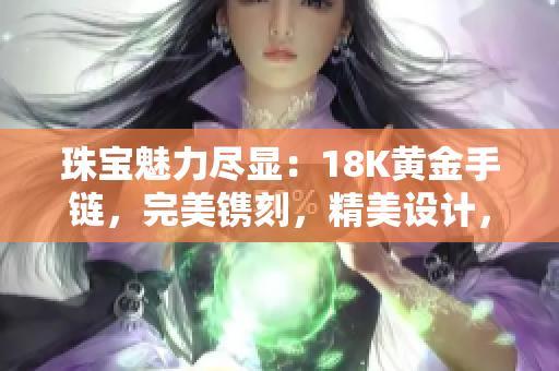 珠寶魅力盡顯：18K黃金手鏈，完美鐫刻，精美設(shè)計(jì)，引人注目，時(shí)尚品味的象征