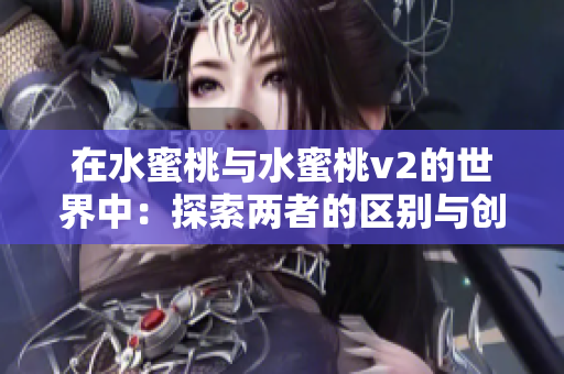 在水蜜桃與水蜜桃v2的世界中:探索兩者的區(qū)別與創(chuàng)新 在水蜜桃與水蜜桃v2的世界中:探索兩者的區(qū)別與創(chuàng)新