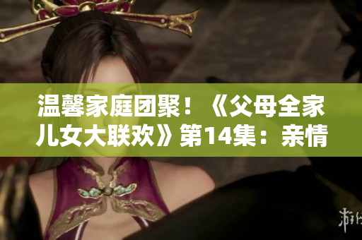 溫馨家庭團(tuán)聚!《父母全家兒女大聯(lián)歡》第14集:親情綻放 溫馨家庭團(tuán)聚!《父母全家兒女大聯(lián)歡》第14集:親情綻放