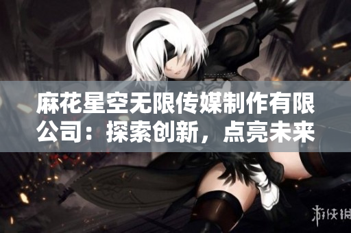 麻花星空無限傳媒制作有限公司：探索創(chuàng)新，點亮未來的娛樂之星