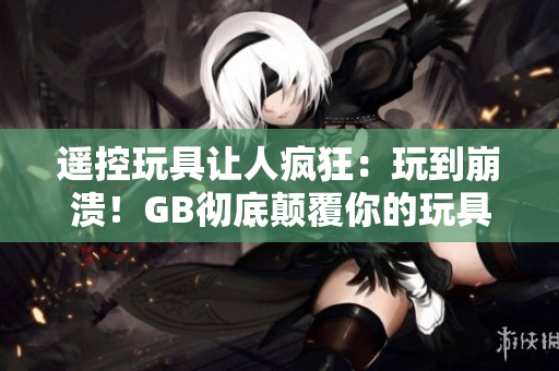 遙控玩具讓人瘋狂：玩到崩潰！GB徹底顛覆你的玩具體驗！