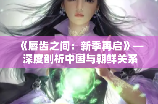 《唇齒之間：新季再啟》— 深度剖析中國與朝鮮關系，新季即將上演！