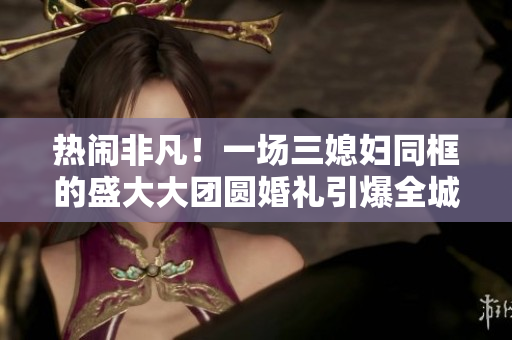 熱鬧非凡!一場三媳婦同框的盛大大團(tuán)圓婚禮引爆全城熱議 熱鬧非凡!一場三媳婦同框的盛大大團(tuán)圓婚禮引爆全城熱議