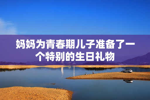 媽媽為青春期兒子準(zhǔn)備了一個(gè)特別的生日禮物 媽媽為青春期兒子準(zhǔn)備了一個(gè)特別的生日禮物