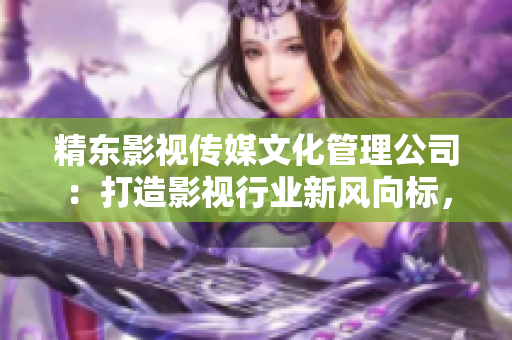 精東影視傳媒文化管理公司：打造影視行業(yè)新風(fēng)向標(biāo)，助力文化產(chǎn)業(yè)蓬勃發(fā)展
