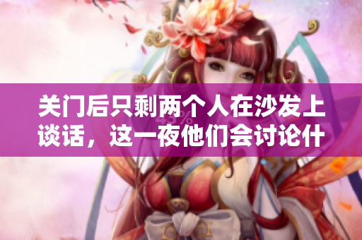 關(guān)門后只剩兩個人在沙發(fā)上談話,這一夜他們會討論什么? 關(guān)門后只剩兩個人在沙發(fā)上談話,這一夜他們會討論什么?