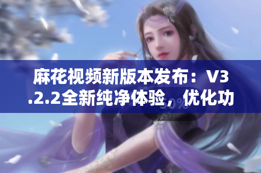 麻花視頻新版本發(fā)布：V3.2.2全新純凈體驗，優(yōu)化功能再升級