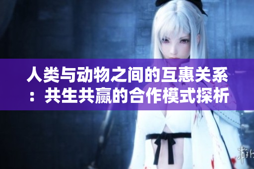 人類與動(dòng)物之間的互惠關(guān)系：共生共贏的合作模式探析