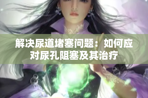 解決尿道堵塞問題：如何應(yīng)對尿孔阻塞及其治療
