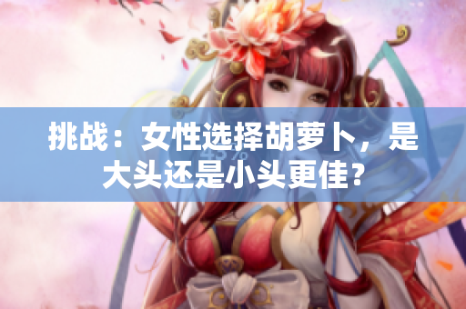 挑戰(zhàn):女性選擇胡蘿卜,是大頭還是小頭更佳? 挑戰(zhàn):女性選擇胡蘿卜,是大頭還是小頭更佳?
