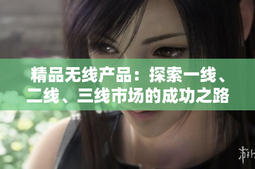 精品無(wú)線產(chǎn)品：探索一線、二線、三線市場(chǎng)的成功之路