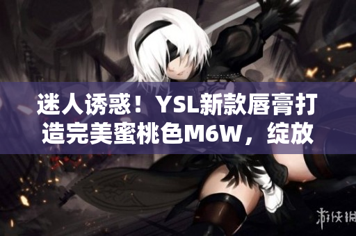 迷人誘惑！YSL新款唇膏打造完美蜜桃色M6W，綻放自然妝容魅力