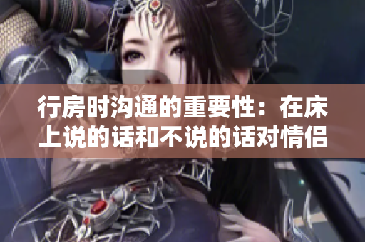 行房時溝通的重要性：在床上說的話和不說的話對情侶關(guān)系的影響