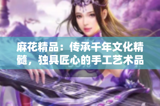 麻花精品：傳承千年文化精髓，獨(dú)具匠心的手工藝術(shù)品