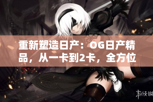 重新塑造日產(chǎn)：OG日產(chǎn)精品，從一卡到2卡，全方位升級三重體驗(yàn)