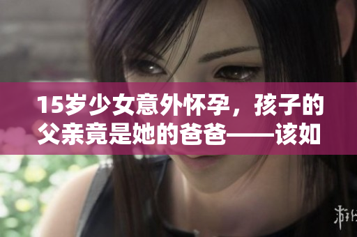 15歲少女意外懷孕，孩子的父親竟是她的爸爸——該如何應(yīng)對這一家庭危機(jī)？