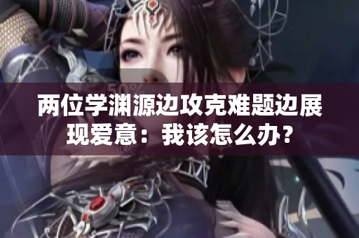 兩位學(xué)淵源邊攻克難題邊展現(xiàn)愛意:我該怎么辦? 兩位學(xué)淵源邊攻克難題邊展現(xiàn)愛意:我該怎么辦?
