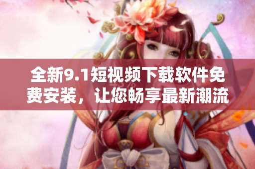 全新9.1短視頻下載軟件免費安裝，讓您暢享最新潮流視聽 35 words