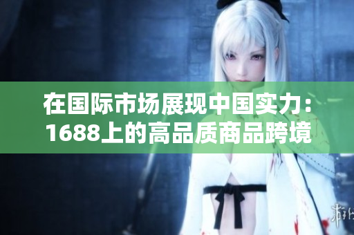 在國際市場展現(xiàn)中國實(shí)力:1688上的高品質(zhì)商品跨境熱銷 在國際市場展現(xiàn)中國實(shí)力:1688上的高品質(zhì)商品跨境熱銷
