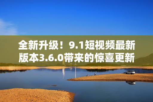 全新升級!9.1短視頻最新版本3.6.0帶來的驚喜更新 全新升級!9.1短視頻最新版本3.6.0帶來的驚喜更新