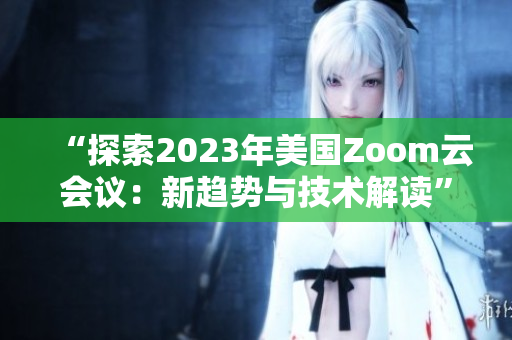 “探索2023年美國(guó)Zoom云會(huì)議：新趨勢(shì)與技術(shù)解讀”